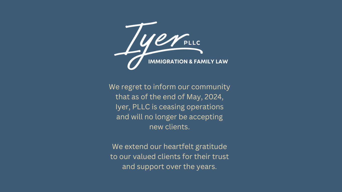 We regret to inform our community that as of the end of May, 2024, lyer, PLLC is ceasing operations and will no longer be accepting
new clients. We extend our heartfelt gratitude to our valued clients for their trust
and support over the years. - Iyer Immigration & Family Law